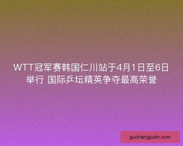 WTT冠军赛韩国仁川站于4月1日至6日举行 国际乒坛精英争夺最高荣誉