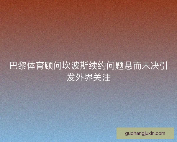 巴黎体育顾问坎波斯续约问题悬而未决引发外界关注 巴黎体育顾问坎波斯续约问题悬而未决引发外界关注