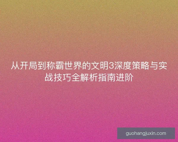 从开局到称霸世界的文明3深度策略与实战技巧全解析指南进阶