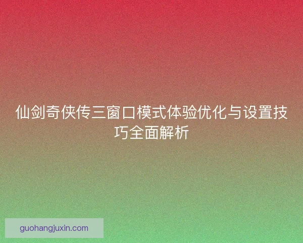 仙剑奇侠传三窗口模式体验优化与设置技巧全面解析
