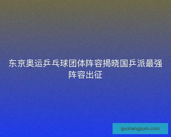 东京奥运乒乓球团体阵容揭晓国乒派最强阵容出征