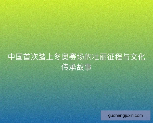 中国首次踏上冬奥赛场的壮丽征程与文化传承故事