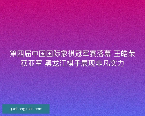 第四届中国国际象棋冠军赛落幕 王皓荣获亚军 黑龙江棋手展现非凡实力