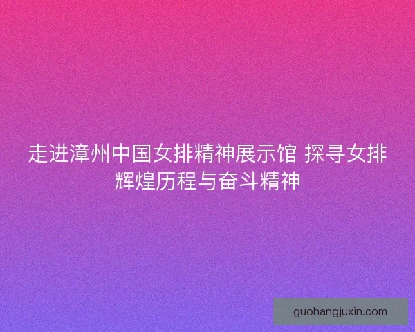 走进漳州中国女排精神展示馆 探寻女排辉煌历程与奋斗精神