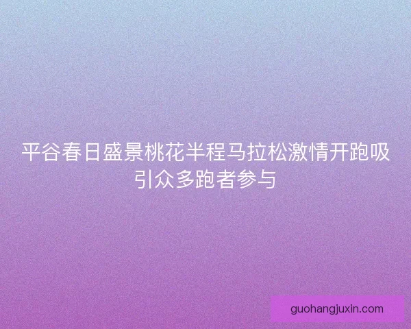 平谷春日盛景桃花半程马拉松激情开跑吸引众多跑者参与 平谷春日盛景桃花半程马拉松激情开跑吸引众多跑者参与