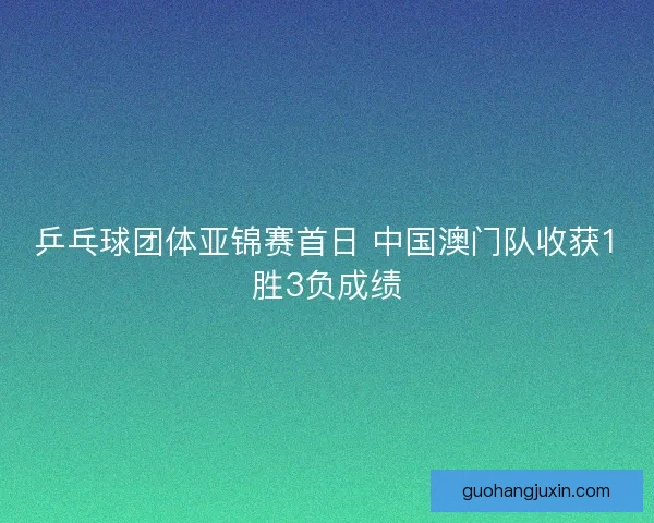 乒乓球团体亚锦赛首日 中国澳门队收获1胜3负成绩
