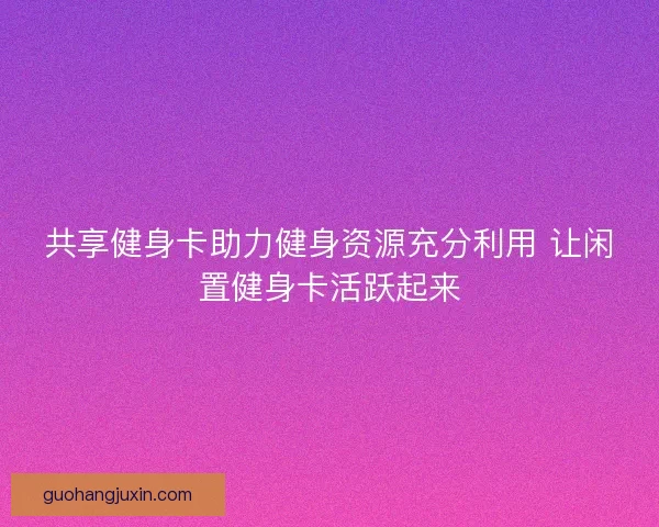 共享健身卡助力健身资源充分利用 让闲置健身卡活跃起来 共享健身卡助力健身资源充分利用 让闲置健身卡活跃起来