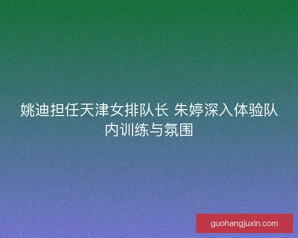 姚迪担任天津女排队长 朱婷深入体验队内训练与氛围