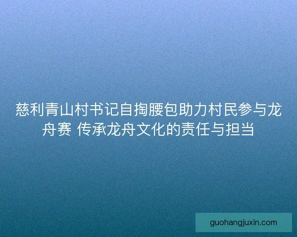 慈利青山村书记自掏腰包助力村民参与龙舟赛 传承龙舟文化的责任与担当