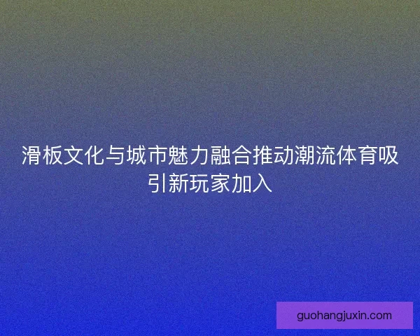 滑板文化与城市魅力融合推动潮流体育吸引新玩家加入 滑板文化与城市魅力融合推动潮流体育吸引新玩家加入