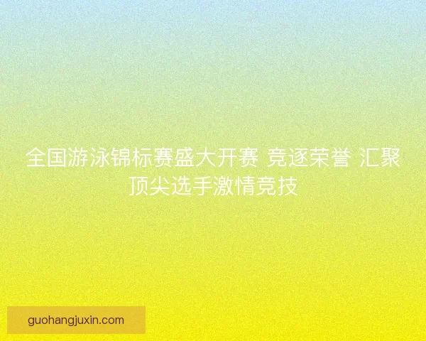 全国游泳锦标赛盛大开赛 竞逐荣誉 汇聚顶尖选手激情竞技