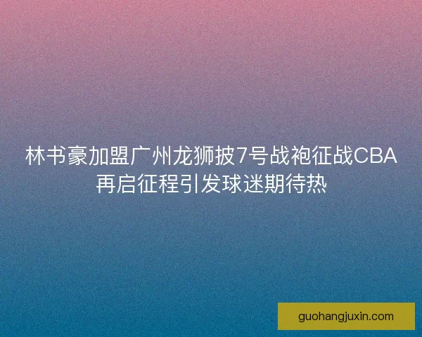 林书豪加盟广州龙狮披7号战袍征战CBA再启征程引发球迷期待热