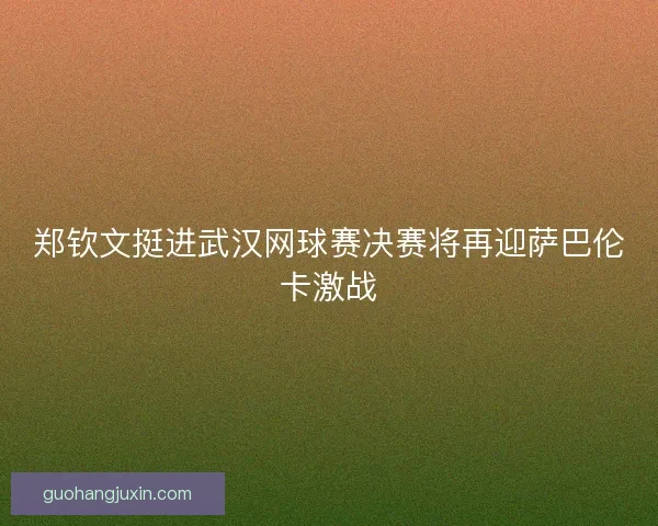 郑钦文挺进武汉网球赛决赛将再迎萨巴伦卡激战