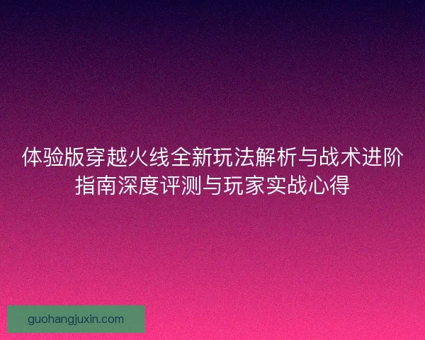 体验版穿越火线全新玩法解析与战术进阶指南深度评测与玩家实战心得